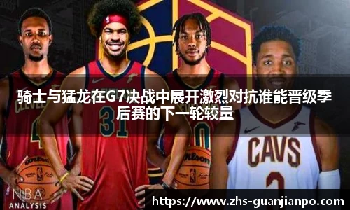 骑士与猛龙在G7决战中展开激烈对抗谁能晋级季后赛的下一轮较量